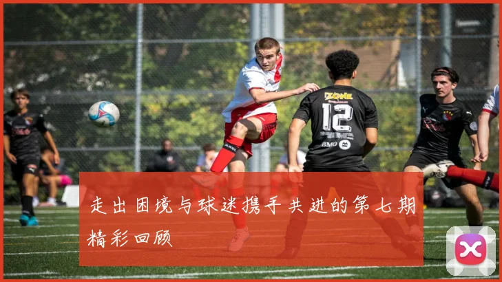 走出困境与球迷携手共进的第七期精彩回顾