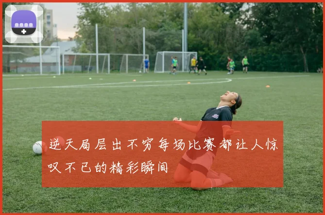 逆天局层出不穷每场比赛都让人惊叹不已的精彩瞬间