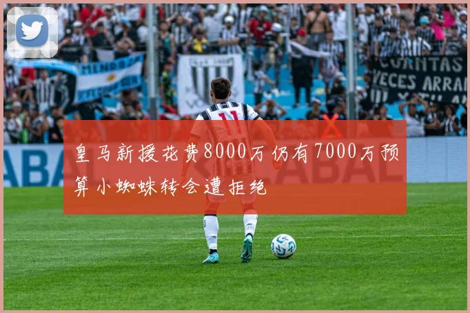 皇马新援花费8000万仍有7000万预算小蜘蛛转会遭拒绝