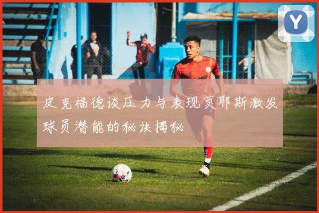皮克福德谈压力与表现莫耶斯激发球员潜能的秘诀揭秘