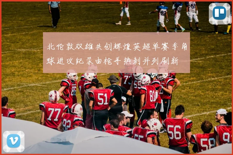 北伦敦双雄共创辉煌英超单赛季角球进攻纪录由枪手热刺并列刷新