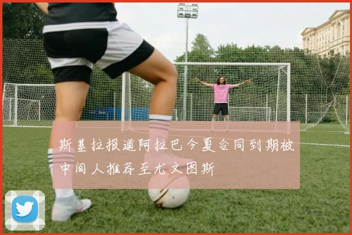 斯基拉报道阿拉巴今夏合同到期被中间人推荐至尤文图斯