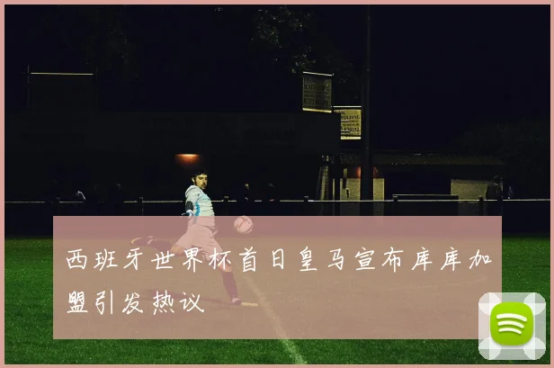 西班牙世界杯首日皇马宣布库库加盟引发热议