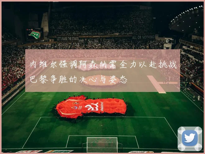 内维尔强调阿森纳需全力以赴挑战巴黎争胜的决心与姿态