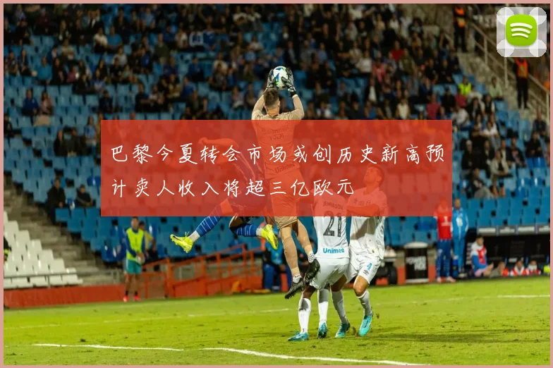 巴黎今夏转会市场或创历史新高预计卖人收入将超三亿欧元